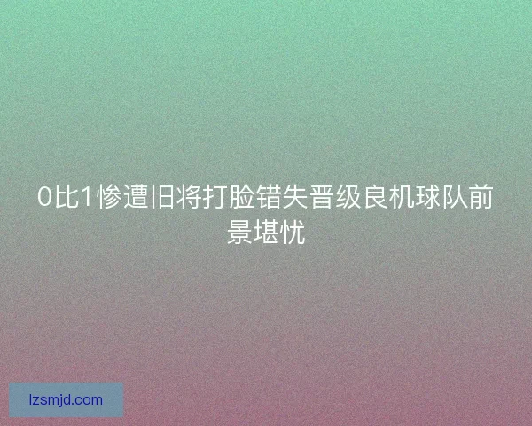 0比1惨遭旧将打脸错失晋级良机球队前景堪忧