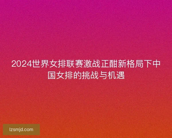 2024世界女排联赛激战正酣新格局下中国女排的挑战与机遇 2024世界女排联赛激战正酣新格局下中国女排的挑战与机遇