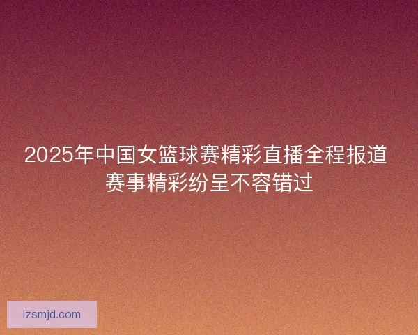 2025年中国女篮球赛精彩直播全程报道 赛事精彩纷呈不容错过 2025年中国女篮球赛精彩直播全程报道 赛事精彩纷呈不容错过
