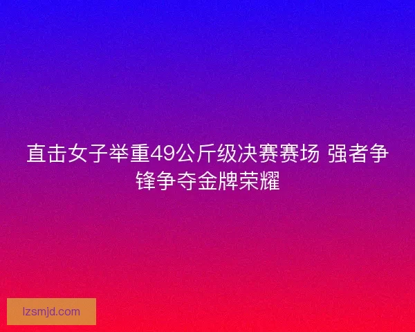 直击女子举重49公斤级决赛赛场 强者争锋争夺金牌荣耀