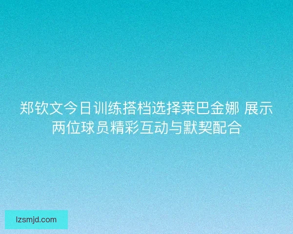 郑钦文今日训练搭档选择莱巴金娜 展示两位球员精彩互动与默契配合