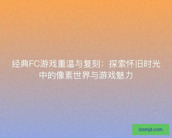 经典FC游戏重温与复刻：探索怀旧时光中的像素世界与游戏魅力