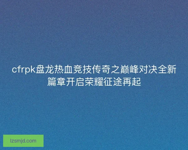 cfrpk盘龙热血竞技传奇之巅峰对决全新篇章开启荣耀征途再起