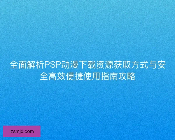 全面解析PSP动漫下载资源获取方式与安全高效便捷使用指南攻略