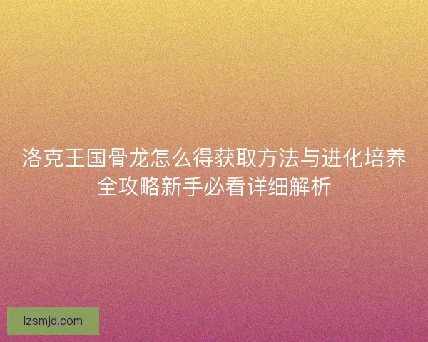 洛克王国骨龙怎么得获取方法与进化培养全攻略新手必看详细解析