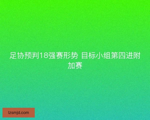 足协预判18强赛形势 目标小组第四进附加赛