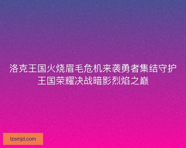 洛克王国火烧眉毛危机来袭勇者集结守护王国荣耀决战暗影烈焰之巅