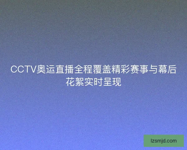 CCTV奥运直播全程覆盖精彩赛事与幕后花絮实时呈现