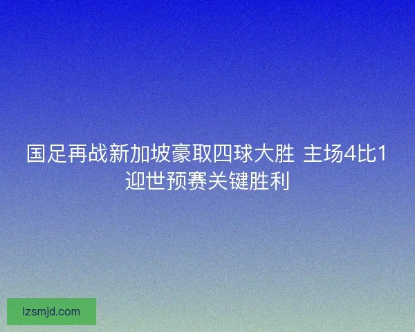 国足再战新加坡豪取四球大胜 主场4比1迎世预赛关键胜利