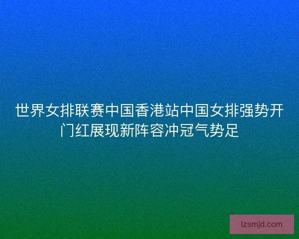 世界女排联赛中国香港站中国女排强势开门红展现新阵容冲冠气势足
