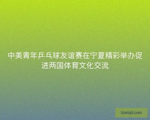中美青年乒乓球友谊赛在宁夏精彩举办促进两国体育文化交流