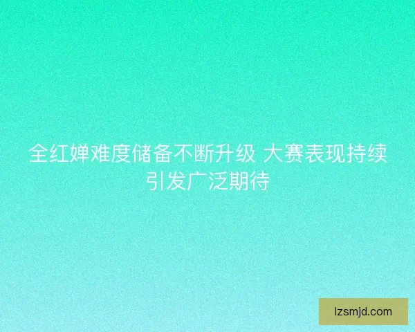 全红婵难度储备不断升级 大赛表现持续引发广泛期待