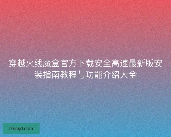 穿越火线魔盒官方下载安全高速最新版安装指南教程与功能介绍大全