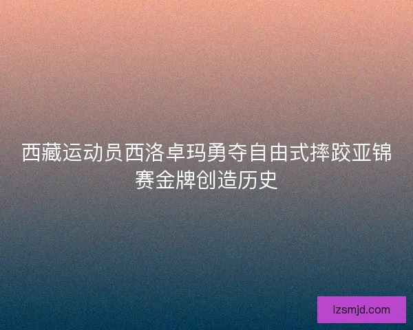 西藏运动员西洛卓玛勇夺自由式摔跤亚锦赛金牌创造历史