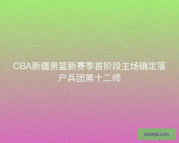 CBA新疆男篮新赛季首阶段主场确定落户兵团第十二师