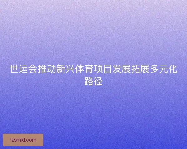 世运会推动新兴体育项目发展拓展多元化路径