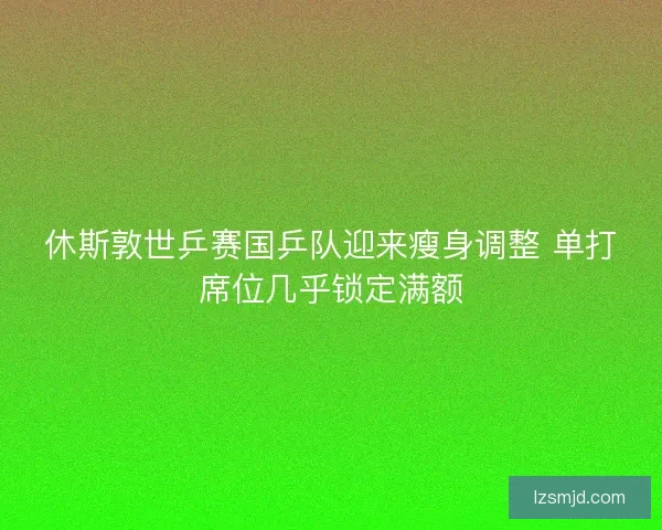 休斯敦世乒赛国乒队迎来瘦身调整 单打席位几乎锁定满额 休斯敦世乒赛国乒队迎来瘦身调整 单打席位几乎锁定满额