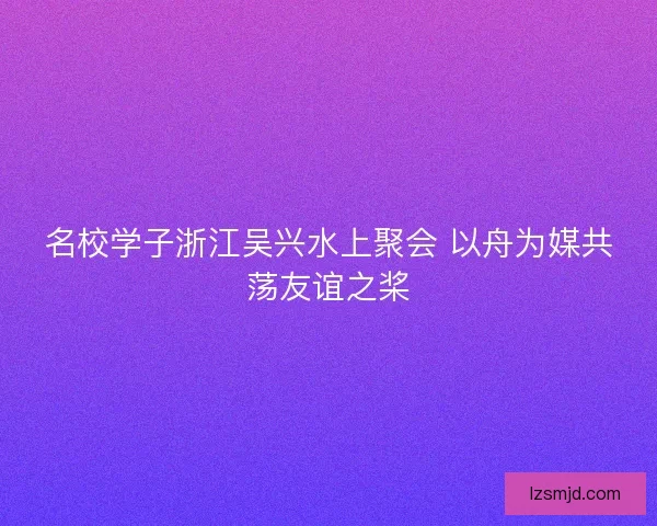 名校学子浙江吴兴水上聚会 以舟为媒共荡友谊之桨 名校学子浙江吴兴水上聚会 以舟为媒共荡友谊之桨