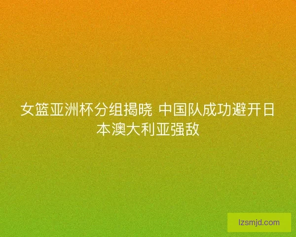 女篮亚洲杯分组揭晓 中国队成功避开日本澳大利亚强敌