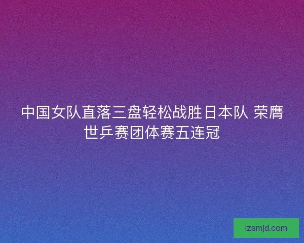 中国女队直落三盘轻松战胜日本队 荣膺世乒赛团体赛五连冠 中国女队直落三盘轻松战胜日本队 荣膺世乒赛团体赛五连冠