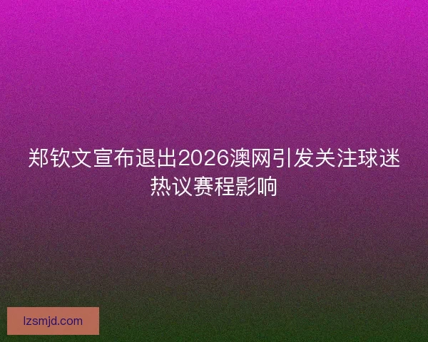 郑钦文宣布退出2026澳网引发关注球迷热议赛程影响 郑钦文宣布退出2026澳网引发关注球迷热议赛程影响