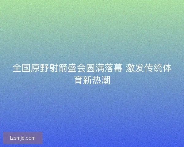 全国原野射箭盛会圆满落幕 激发传统体育新热潮 全国原野射箭盛会圆满落幕 激发传统体育新热潮