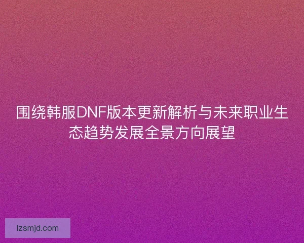 围绕韩服DNF版本更新解析与未来职业生态趋势发展全景方向展望
