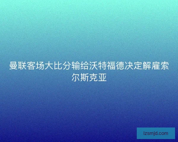 曼联客场大比分输给沃特福德决定解雇索尔斯克亚