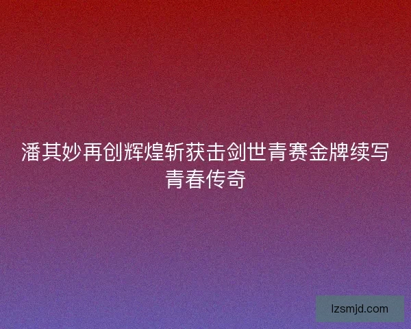 潘其妙再创辉煌斩获击剑世青赛金牌续写青春传奇