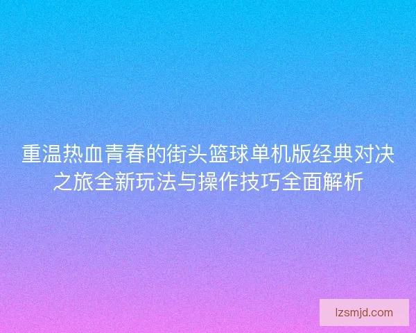 重温热血青春的街头篮球单机版经典对决之旅全新玩法与操作技巧全面解析