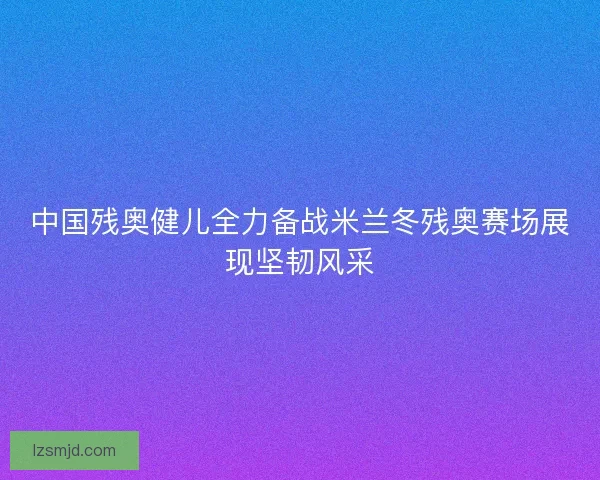 中国残奥健儿全力备战米兰冬残奥赛场展现坚韧风采