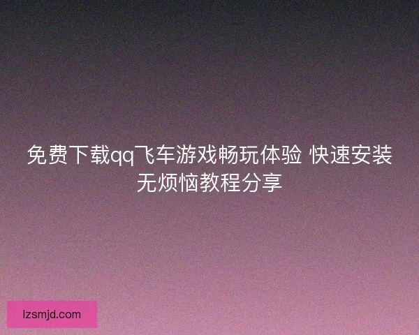 免费下载qq飞车游戏畅玩体验 快速安装无烦恼教程分享