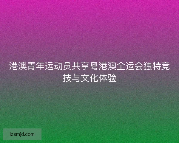 港澳青年运动员共享粤港澳全运会独特竞技与文化体验