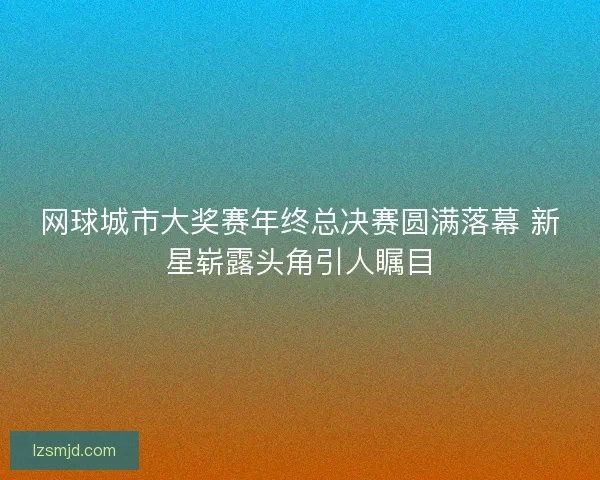 网球城市大奖赛年终总决赛圆满落幕 新星崭露头角引人瞩目