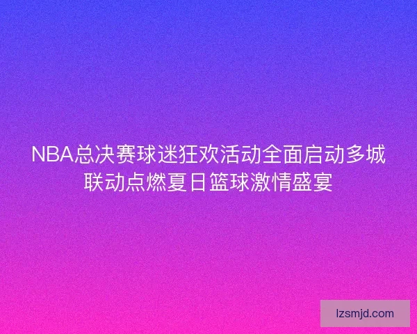 NBA总决赛球迷狂欢活动全面启动多城联动点燃夏日篮球激情盛宴