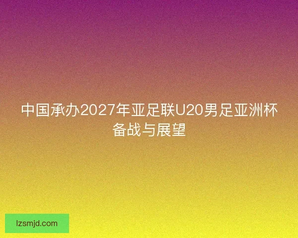 中国承办2027年亚足联U20男足亚洲杯备战与展望