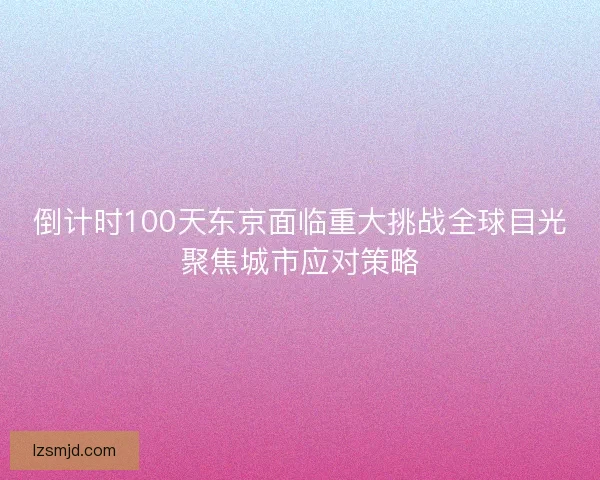 倒计时100天东京面临重大挑战全球目光聚焦城市应对策略