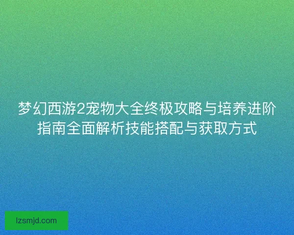 梦幻西游2宠物大全终极攻略与培养进阶指南全面解析技能搭配与获取方式