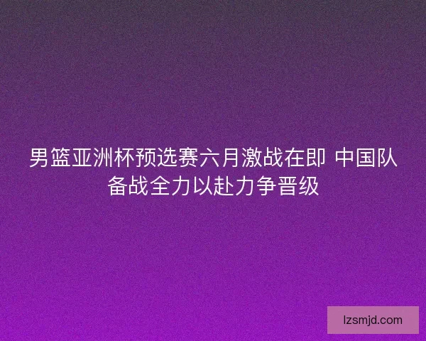 男篮亚洲杯预选赛六月激战在即 中国队备战全力以赴力争晋级