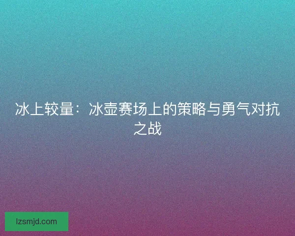 冰上较量:冰壶赛场上的策略与勇气对抗之战 冰上较量:冰壶赛场上的策略与勇气对抗之战