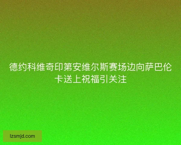 德约科维奇印第安维尔斯赛场边向萨巴伦卡送上祝福引关注 德约科维奇印第安维尔斯赛场边向萨巴伦卡送上祝福引关注