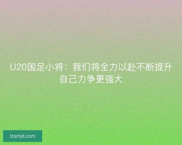 U20国足小将：我们将全力以赴不断提升自己力争更强大