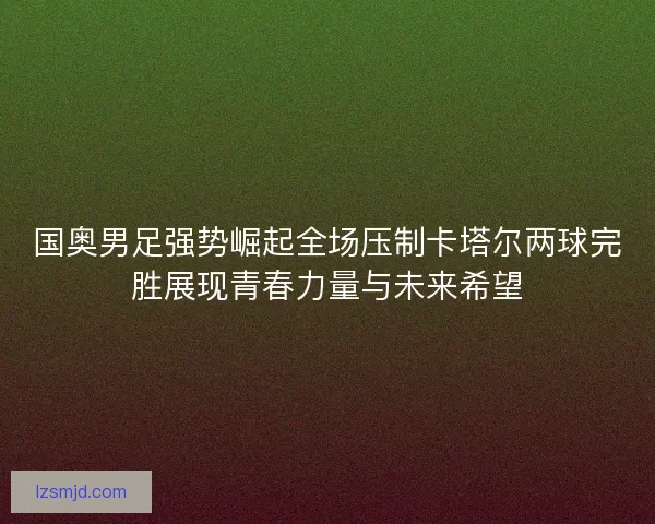国奥男足强势崛起全场压制卡塔尔两球完胜展现青春力量与未来希望