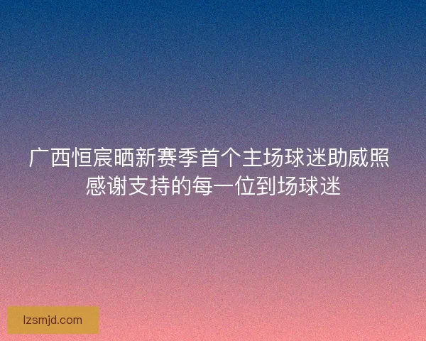 广西恒宸晒新赛季首个主场球迷助威照 感谢支持的每一位到场球迷