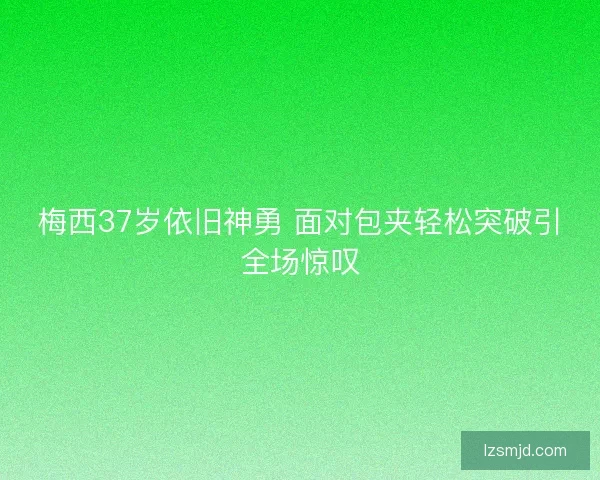 梅西37岁依旧神勇 面对包夹轻松突破引全场惊叹