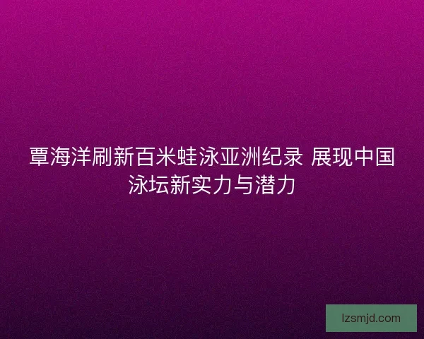 覃海洋刷新百米蛙泳亚洲纪录 展现中国泳坛新实力与潜力
